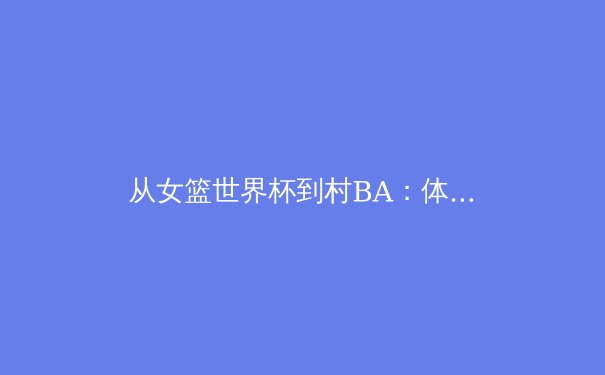 从女篮世界杯到村BA：体育精神如何重塑中国社会凝聚力 - 3